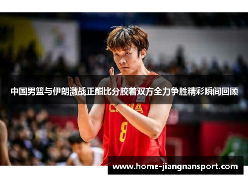 中国男篮与伊朗激战正酣比分胶着双方全力争胜精彩瞬间回顾